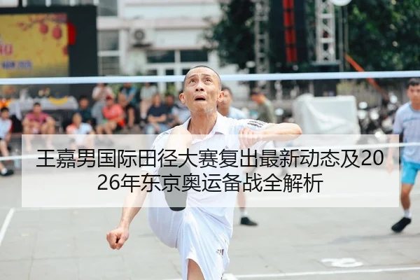 王嘉男国际田径大赛复出最新动态及2026年东京奥运备战全解析（LEYU SPORTS）